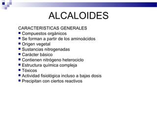 ALCALOIDES 
CARACTERISTICAS GENERALES 
 Compuestos orgánicos 
 Se forman a partir de los aminoácidos 
 Origen vegetal 
 Sustancias nitrogenadas 
 Carácter básico 
 Contienen nitrógeno heterociclo 
 Estructura química compleja 
 Tóxicos 
 Actividad fisiológica incluso a bajas dosis 
 Precipitan con ciertos reactivos 
 