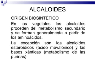 ALCALOIDES 
ORIGEN BIOSINTÉTICO 
En los vegetales los alcaloides 
proceden del metabolismo secundario 
y se forman generalmente a partir de 
los aminoácidos. 
La excepción son los alcaloides 
esteroídicos (ácido mevalónico) y las 
bases xánticas (metabolismo de las 
purinas) 
 