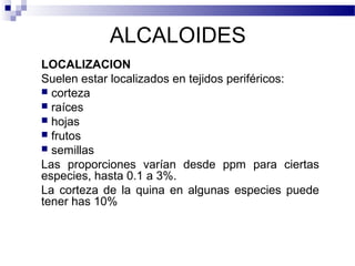 ALCALOIDES 
LOCALIZACION 
Suelen estar localizados en tejidos periféricos: 
 corteza 
 raíces 
 hojas 
 frutos 
 semillas 
Las proporciones varían desde ppm para ciertas 
especies, hasta 0.1 a 3%. 
La corteza de la quina en algunas especies puede 
tener has 10% 
 