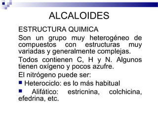 ALCALOIDES 
ESTRUCTURA QUIMICA 
Son un grupo muy heterogéneo de 
compuestos con estructuras muy 
variadas y generalmente complejas. 
Todos contienen C, H y N. Algunos 
tienen oxígeno y pocos azufre. 
El nitrógeno puede ser: 
 Heterociclo: es lo más habitual 
 Alifático: estricnina, colchicina, 
efedrina, etc. 
 
