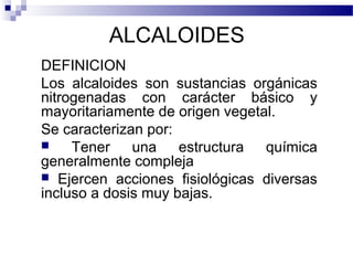 ALCALOIDES 
DEFINICION 
Los alcaloides son sustancias orgánicas 
nitrogenadas con carácter básico y 
mayoritariamente de origen vegetal. 
Se caracterizan por: 
 Tener una estructura química 
generalmente compleja 
 Ejercen acciones fisiológicas diversas 
incluso a dosis muy bajas. 
 