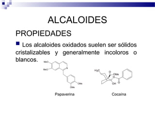 ALCALOIDES 
PROPIEDADES 
 Los alcaloides oxidados suelen ser sólidos 
cristalizables y generalmente incoloros o 
blancos. 
N 
MeO 
MeO 
OMe 
OMe 
OMe 
O 
OH 
H3C O 
O 
Papaverina Cocaína 
 