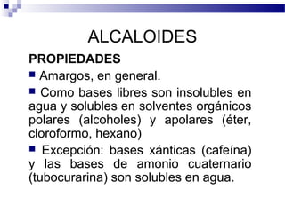 ALCALOIDES 
PROPIEDADES 
 Amargos, en general. 
 Como bases libres son insolubles en 
agua y solubles en solventes orgánicos 
polares (alcoholes) y apolares (éter, 
cloroformo, hexano) 
 Excepción: bases xánticas (cafeína) 
y las bases de amonio cuaternario 
(tubocurarina) son solubles en agua. 
 