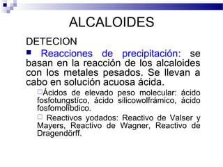 ALCALOIDES 
DETECION 
 Reacciones de precipitación: se 
basan en la reacción de los alcaloides 
con los metales pesados. Se llevan a 
cabo en solución acuosa ácida. 
Ácidos de elevado peso molecular: ácido 
fosfotungstíco, ácido silicowolfrámico, ácido 
fosfomolíbdico. 
 Reactivos yodados: Reactivo de Valser y 
Mayers, Reactivo de Wagner, Reactivo de 
Dragendörff. 
 