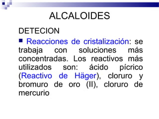 ALCALOIDES 
DETECION 
 Reacciones de cristalización: se 
trabaja con soluciones más 
concentradas. Los reactivos más 
utilizados son: ácido pícrico 
(Reactivo de Häger), cloruro y 
bromuro de oro (II), cloruro de 
mercurio 
 