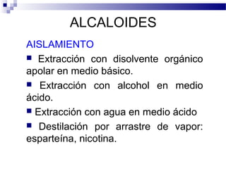 ALCALOIDES 
AISLAMIENTO 
 Extracción con disolvente orgánico 
apolar en medio básico. 
 Extracción con alcohol en medio 
ácido. 
 Extracción con agua en medio ácido 
 Destilación por arrastre de vapor: 
esparteína, nicotina. 
 