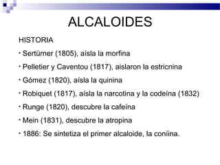 ALCALOIDES 
HISTORIA 
• Sertürner (1805), aísla la morfina 
• Pelletier y Caventou (1817), aislaron la estricnina 
• Gómez (1820), aísla la quinina 
• Robiquet (1817), aísla la narcotina y la codeína (1832) 
• Runge (1820), descubre la cafeína 
• Mein (1831), descubre la atropina 
• 1886: Se sintetiza el primer alcaloide, la coníina. 
 