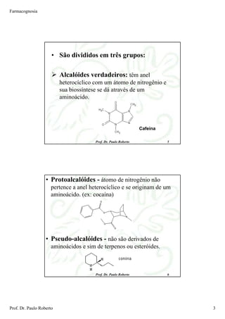 Farmacognosia
Prof. Dr. Paulo Roberto 3
Prof. Dr. Paulo Roberto 5
• São divididos em três grupos:
Alcalóides verdadeiros: têm anel
heterocíclico com um átomo de nitrogênio e
sua biossíntese se dá através de um
aminoácido.
Cafeína
Prof. Dr. Paulo Roberto 6
• Protoalcalóides - átomo de nitrogênio não
pertence a anel heterocíclico e se originam de um
aminoácido. (ex: cocaína)
• Pseudo-alcalóides - não são derivados de
aminoácidos e sim de terpenos ou esteróides.
 