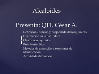 {
Alcaloides
Presenta: QFI. César A.
Definición , función y propiedades fisicoquímicas
Distribución en la naturaleza
Clasificación química
Ruta biosintética
Métodos de extracción y reacciones de
identificación
Actividades biológicas
 