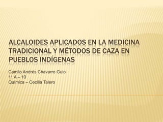 ALCALOIDES APLICADOS EN LA MEDICINA
TRADICIONAL Y MÉTODOS DE CAZA EN
PUEBLOS INDÍGENAS
Camilo Andrés Chavarro Guio
11 A – 10
Química – Cecilia Talero
 