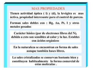 MAS PROPIEDADES
Tienen actividad óptica ( l) y (d), la levógira es mas
áctiva, propiedad interesante para el control de pureza.
Forman sales dobles con : Hg, Au, Pt, I y otros
metales pesados
Carácter básico (par de electrones libres del N),
debido a esto son sensibles al calor y la luz. Estables
con ácidos orgánicos
En la naturaleza se encuentran en forma de sales
aunque también bases libres.
La sales cristalizadas se conservan bastante bien y
constituyen habitualmente la forma comercial de
estas moléculas .

 