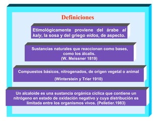 Definiciones
Etimológicamente proviene del árabe al
kaly, la sosa y del griego eidos, de aspecto.
Sustancias naturales que reaccionan como bases,
como los álcalis.
(W. Meissner 1819)
Compuestos básicos, nitrogenados, de origen vegetal o animal
(Winterstein y Trier 1910)
Un alcaloide es una sustancia orgánica cíclica que contiene un
nitrógeno en estado de oxidación negativo y cuya distribución es
limitada entre los organismos vivos. (Pelletier.1983)

 