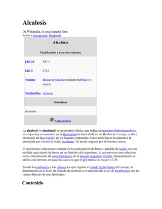 Alcalosis
De Wikipedia, la enciclopedia libre
Saltar a navegación, búsqueda

                          Alcalosis

              Clasificación y recursos externos


  CIE-10        E87.3


  CIE-9         276.3


  Medline       Buscar en Medline mediante PubMed (en
                inglés)


  MedlinePlus alcalosis


                          Sinónimos


  alcalemia


                           Aviso médico


La alcalosis (o alcalemia) es un término clínico que indica un trastorno hidroelectrolítico
en el que hay un aumento en la alcalinidad (o basicidad) de los fluidos del cuerpo, es decir,
un exceso de base (álcali) en los líquidos corporales. Esta condición es la opuesta a la
producida por exceso de ácido (acidosis). Se puede originar por diferentes causas.

El mecanismo subyacente consiste en la acumulación de bases o pérdida de ácidos sin una
pérdida equivalente de bases en los líquidos del organismo, lo que provoca una reducción
en la concentración de iones hidrógeno en el plasma sanguíneo arterial. Generalmente se
utiliza este término en aquellos casos en que el pH arterial es mayor a 7,45.

Siendo los pulmones y los riñones los que regulan el estado ácido/básico del cuerpo, la
disminución en el nivel de dióxido de carbono o el aumento del nivel de bicarbonato son las
causas directas de este fenómeno.

Contenido
 