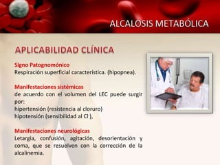 Signo Patognomónico
Respiración superficial característica. (hipopnea).

Manifestaciones sistémicas
de acuerdo con el volumen del LEC puede surgir
por:
hipertensión (resistencia al cloruro)
hipotensión (sensibilidad al Cl-),

Manifestaciones neurológicas
Letargia, confusión, agitación, desorientación y
coma, que se resuelven con la corrección de la
alcalinemia.
 