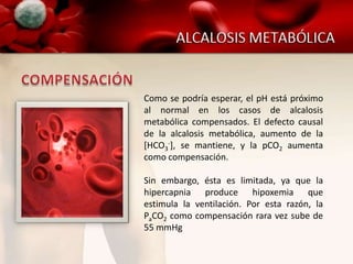Como se podría esperar, el pH está próximo
al normal en los casos de alcalosis
metabólica compensados. El defecto causal
de la alcalosis metabólica, aumento de la
[HCO3-], se mantiene, y la pCO2 aumenta
como compensación.

Sin embargo, ésta es limitada, ya que la
hipercapnia produce hipoxemia que
estimula la ventilación. Por esta razón, la
PaCO2 como compensación rara vez sube de
55 mmHg
 
