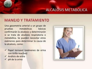 Una gasometría arterial y un grupo de
pruebas         metabólicas      básicas
confirmarán la alcalosis y determinarán
si se trata de alcalosis respiratoria o
metabólica. Se pueden necesitar otros
exámenes para determinar la causa de
la alcalosis, como:

 Papel tornasol (exámenes de orina
  con tirilla reactiva)
 Análisis de orina
 pH de la orina
 