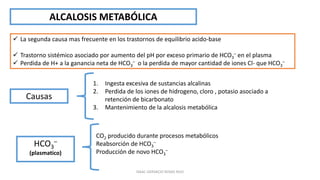 ALCALOSIS METABÓLICA
 La segunda causa mas frecuente en los trastornos de equilibrio acido-base
 Trastorno sistémico asociado por aumento del pH por exceso primario de HCO3
– en el plasma
 Perdida de H+ a la ganancia neta de HCO3
– o la perdida de mayor cantidad de iones Cl- que HCO3
–
Causas
1. Ingesta excesiva de sustancias alcalinas
2. Perdida de los iones de hidrogeno, cloro , potasio asociado a
retención de bicarbonato
3. Mantenimiento de la alcalosis metabólica
CO2 producido durante procesos metabólicos
Reabsorción de HCO3
–
Producción de novo HCO3
–
HCO3
–
(plasmatico)
ISAAC GERVACIO ROSAS RUIZ
 