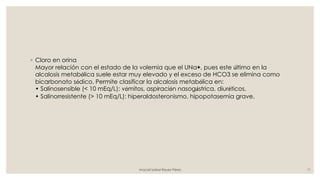 ◦ Cloro en orina
Mayor relación con el estado de la volemia que el UNa+, pues este último en la
alcalosis metabólica suele estar muy elevado y el exceso de HCO3 se elimina como
bicarbonato sódico. Permite clasificar la alcalosis metabólica en:
• Salinosensible (< 10 mEq/L): vómitos, aspiración nasogástrica, diuréticos.
• Salinorresistente (> 10 mEq/L): hiperaldosteronismo, hipopotasemia grave.
Araceli Isabel Reyes Pérez 11
 