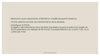 ◦ Eliminar la causa subyacente: antieméticos, modificar/suprimir diuréticos.
◦ Actuar sobre los factores de mantenimiento de la alcalosis.
◦ Amortiguar el HCO3.
El objetivo del tratamiento de la alcalosis metabólica severa es reducir los niveles de
HCO3 plasmático por debajo de 40 mmol/L (correspondiente con un pH ≤ 7.55), no su
corrección total.
Araceli Isabel Reyes Pérez 13
 