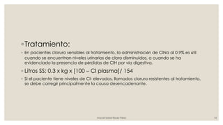 ◦Tratamiento:
◦ En pacientes cloruro sensibles al tratamiento, la administración de ClNa al 0,9% es útil
cuando se encuentran niveles urinarios de cloro disminuidos, o cuando se ha
evidenciado la presencia de pérdidas de ClH por vía digestiva.
◦ Litros SS: 0.3 x kg x [100 – Cl plasma]/ 154
◦ Si el paciente tiene niveles de Cl- elevados, llamados cloruro resistentes al tratamiento,
se debe corregir principalmente la causa desencadenante.
Araceli Isabel Reyes Pérez 14
 