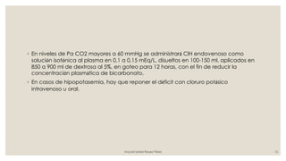 ◦ En niveles de Pa CO2 mayores a 60 mmHg se administrará ClH endovenoso como
solución isotónica al plasma en 0,1 a 0,15 mEq/L, disueltos en 100-150 ml, aplicados en
850 a 900 ml de dextrosa al 5%, en goteo para 12 horas, con el fin de reducir la
concentración plasmática de bicarbonato.
◦ En casos de hipopotasemia, hay que reponer el déficit con cloruro potásico
intravenoso u oral.
Araceli Isabel Reyes Pérez 15
 