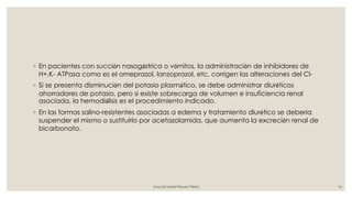 ◦ En pacientes con succión nasogástrica o vómitos, la administración de inhibidores de
H+,K- ATPasa como es el omeprazol, lanzoprazol, etc, corrigen las alteraciones del Cl-
◦ Si se presenta disminución del potasio plasmático, se debe administrar diuréticos
ahorradores de potasio, pero si existe sobrecarga de volumen e insuficiencia renal
asociada, la hemodiálisis es el procedimiento indicado.
◦ En las formas salino-resistentes asociadas a edema y tratamiento diurético se debería
suspender el mismo o sustituirlo por acetazolamida, que aumenta la excreción renal de
bicarbonato.
Araceli Isabel Reyes Pérez 16
 