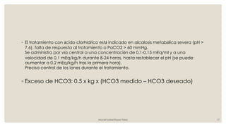 ◦ El tratamiento con ácido clorhídrico está indicado en alcalosis metabólica severa (pH >
7.6), falta de respuesta al tratamiento o PaCO2 > 60 mmHg.
Se administra por vía central a una concentración de 0.1-0.15 mEq/ml y a una
velocidad de 0.1 mEq/kg/h durante 8-24 horas, hasta restablecer el pH (se puede
aumentar a 0.2 mEq/kg/h tras la primera hora).
Precisa control de los iones durante el tratamiento.
◦ Exceso de HCO3: 0.5 x kg x (HCO3 medido – HCO3 deseado)
Araceli Isabel Reyes Pérez 17
 