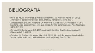 BIBLIOGRAFIA
◦ Prieto de Paula, JM; Franco, S; Mayor, E; Palomino, J; y Prieto de Paula, JF. (2012).
Alteraciones del equilibrio ácido-base. Diálisis y Transplante, 33(1), 25-34.
◦ Aristizábal,RE; Calvo, LF; , Valencia, LA, Montoya, M, Barbosa, O; y Hincapie, V. 2015
Equilibrio ácido-base: el mejor enfoque clínico. Revista Colombiana de Anestesiologia
;43(3):219–224
◦ Condori, RH ; Bustamante CG. 2013 Alcalosis Metabólica Revista de Actualización
Clínica Vol 40 2108-2118
◦ Ceballos, M; Dueñas, JM; Muñoz, NM et al. (2015). Alcalosis. En Manejo Agudo de los
Trastornos Electrolíticos y del Equilibrio Ácido Base(61-64). España: SEN
Araceli Isabel Reyes Pérez 18
 