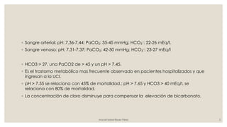 ◦ Sangre arterial: pH: 7,36-7,44; PaCO2: 35-45 mmHg; HCO3
–: 22-26 mEq/l.
◦ Sangre venosa: pH: 7,31-7,37; PaCO2: 42-50 mmHg; HCO3
–: 23-27 mEq/l
◦ HCO3 > 27, una PaCO2 de > 45 y un pH > 7.45.
◦ Es el trastorno metabólico mas frecuente observado en pacientes hospitalizados y que
ingresan a la UCI.
◦ pH > 7.55 se relaciona con 45% de mortalidad.; pH > 7.65 y HCO3 > 40 mEq/L se
relaciona con 80% de mortalidad.
◦ La concentración de cloro disminuye para compensar la elevación de bicarbonato.
Araceli Isabel Reyes Pérez 3
 