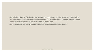 ◦ La eliminación de Cl circulante, lleva a una contracción del volumen plasmático,
manteniendo constantes los niveles de HCO3 estableciendo niveles elevados de
concentración para un volumen líquido reducido.
◦ La administración de HCO3 en forma indiscriminada o accidental.
Araceli Isabel Reyes Pérez 7
 