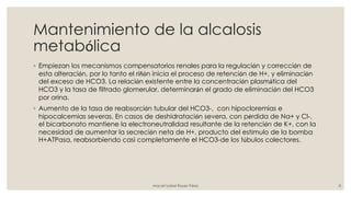 Mantenimiento de la alcalosis
metabólica
◦ Empiezan los mecanismos compensatorios renales para la regulación y corrección de
esta alteración, por lo tanto el riñón inicia el proceso de retención de H+, y eliminación
del exceso de HCO3. La relación existente entre la concentración plasmática del
HCO3 y la tasa de filtrado glomerular, determinarán el grado de eliminación del HCO3
por orina.
◦ Aumento de la tasa de reabsorción tubular del HCO3-, con hipocloremias e
hipocalcemias severas. En casos de deshidratación severa, con pérdida de Na+ y Cl-,
el bicarbonato mantiene la electroneutralidad resultante de la retención de K+, con la
necesidad de aumentar la secreción neta de H+, producto del estímulo de la bomba
H+ATPasa, reabsorbiendo casi completamente el HCO3-de los túbulos colectores.
Araceli Isabel Reyes Pérez 8
 