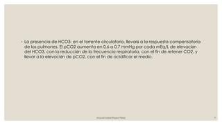 ◦ La presencia de HCO3- en el torrente circulatorio, llevará a la respuesta compensatoria
de los pulmones. El pCO2 aumenta en 0,6 a 0,7 mmHg por cada mEq/L de elevación
del HCO3, con la reducción de la frecuencia respiratoria, con el fin de retener CO2, y
llevar a la elevación de pCO2, con el fin de acidificar el medio.
Araceli Isabel Reyes Pérez 9
 