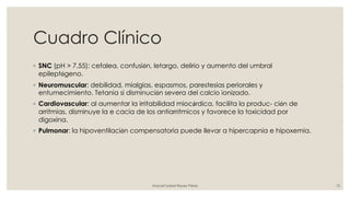 Cuadro Clínico
◦ SNC (pH > 7.55): cefalea, confusión, letargo, delirio y aumento del umbral
epileptógeno.
◦ Neuromuscular: debilidad, mialgias, espasmos, parestesias periorales y
entumecimiento. Tetania si disminución severa del calcio ionizado.
◦ Cardiovascular: al aumentar la irritabilidad miocárdica, facilita la produc- ción de
arritmias, disminuye la e cacia de los antiarrítmicos y favorece la toxicidad por
digoxina.
◦ Pulmonar: la hipoventilación compensatoria puede llevar a hipercapnia e hipoxemia.
Araceli Isabel Reyes Pérez 10
 