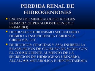 PERDIDA RENAL DEPERDIDA RENAL DE
HIDROGENIONESHIDROGENIONES
 EXCESO DE MINERALOCORTICOIDESEXCESO DE MINERALOCORTICOIDES
PRIMARIA (HIPERALDOSTERONISMOPRIMARIA (HIPERALDOSTERONISMO
PRIMARIO)PRIMARIO)
 HIPERALDOSTERONISMO SECUNDARIO:HIPERALDOSTERONISMO SECUNDARIO:
DEBIDO A INSUFICIENCIA CARDIACA,DEBIDO A INSUFICIENCIA CARDIACA,
CIRRROSIS, ETCCIRRROSIS, ETC
 DIURETICOS: (TIACIDAS Y ASA) INHIBEN LADIURETICOS: (TIACIDAS Y ASA) INHIBEN LA
REABSORCION DE CLORURO DE SODIO CONREABSORCION DE CLORURO DE SODIO CON
EL CONSIGUIENTE AUMENTO DE LAEL CONSIGUIENTE AUMENTO DE LA
SECRECION DE HIDROGENO URINARIO,SECRECION DE HIDROGENO URINARIO,
ALCALOSIS METABOLICA E HIPOPOTASEMIAALCALOSIS METABOLICA E HIPOPOTASEMIA
 