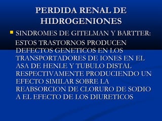 PERDIDA RENAL DEPERDIDA RENAL DE
HIDROGENIONESHIDROGENIONES
 SINDROMES DE GITELMAN Y BARTTER:SINDROMES DE GITELMAN Y BARTTER:
ESTOS TRASTORNOS PRODUCENESTOS TRASTORNOS PRODUCEN
DEFECTOS GENETICOS EN LOSDEFECTOS GENETICOS EN LOS
TRANSPORTADORES DE IONES EN ELTRANSPORTADORES DE IONES EN EL
ASA DE HENLE Y TUBULO DISTALASA DE HENLE Y TUBULO DISTAL
RESPECTIVAMENTE PRODUCIENDO UNRESPECTIVAMENTE PRODUCIENDO UN
EFECTO SIMILAR SOBRE LAEFECTO SIMILAR SOBRE LA
REABSORCION DE CLORURO DE SODIOREABSORCION DE CLORURO DE SODIO
A EL EFECTO DE LOS DIURETICOSA EL EFECTO DE LOS DIURETICOS
 