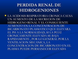 PERDIDA RENAL DEPERDIDA RENAL DE
HIDROGENIONESHIDROGENIONES
 LA ACIDOSIS RESPIRATORIA CRONICA CAUSALA ACIDOSIS RESPIRATORIA CRONICA CAUSA
UN AUMENTO DE LA SECRECION DEUN AUMENTO DE LA SECRECION DE
HIDROGENO RENAL Y EL CONSIGUIENTEHIDROGENO RENAL Y EL CONSIGUIENTE
AUMENTO EN LA CONCENTRACION DEAUMENTO EN LA CONCENTRACION DE
BICARBONATO PLASMATICO QUE ELEVARABICARBONATO PLASMATICO QUE ELEVARA
EL PH A LA NORMALIDAD, SI LA PCO2EL PH A LA NORMALIDAD, SI LA PCO2
CRONICAMENTE ELEVADA SE BAJACRONICAMENTE ELEVADA SE BAJA
RAPIDAMENTE , POR LO GENERAL POR LARAPIDAMENTE , POR LO GENERAL POR LA
VENTILACION MECANICA, LAVENTILACION MECANICA, LA
CONCENTRACION DE BICARBONATO EN ELCONCENTRACION DE BICARBONATO EN EL
PLASMA PUEDE PERMANECER ELEVADAPLASMA PUEDE PERMANECER ELEVADA
 