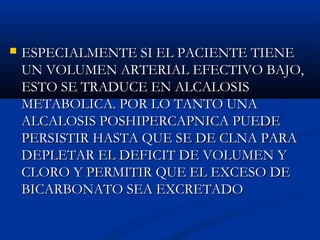  ESPECIALMENTE SI EL PACIENTE TIENEESPECIALMENTE SI EL PACIENTE TIENE
UN VOLUMEN ARTERIAL EFECTIVO BAJO,UN VOLUMEN ARTERIAL EFECTIVO BAJO,
ESTO SE TRADUCE EN ALCALOSISESTO SE TRADUCE EN ALCALOSIS
METABOLICA. POR LO TANTO UNAMETABOLICA. POR LO TANTO UNA
ALCALOSIS POSHIPERCAPNICA PUEDEALCALOSIS POSHIPERCAPNICA PUEDE
PERSISTIR HASTA QUE SE DE CLNA PARAPERSISTIR HASTA QUE SE DE CLNA PARA
DEPLETAR EL DEFICIT DE VOLUMEN YDEPLETAR EL DEFICIT DE VOLUMEN Y
CLORO Y PERMITIR QUE EL EXCESO DECLORO Y PERMITIR QUE EL EXCESO DE
BICARBONATO SEA EXCRETADOBICARBONATO SEA EXCRETADO
 