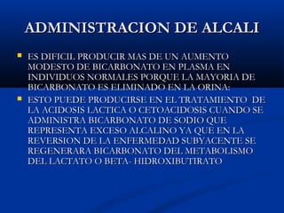 ADMINISTRACION DE ALCALIADMINISTRACION DE ALCALI
 ES DIFICIL PRODUCIR MAS DE UN AUMENTOES DIFICIL PRODUCIR MAS DE UN AUMENTO
MODESTO DE BICARBONATO EN PLASMA ENMODESTO DE BICARBONATO EN PLASMA EN
INDIVIDUOS NORMALES PORQUE LA MAYORIA DEINDIVIDUOS NORMALES PORQUE LA MAYORIA DE
BICARBONATO ES ELIMINADO EN LA ORINA:BICARBONATO ES ELIMINADO EN LA ORINA:
 ESTO PUEDE PRODUCIRSE EN EL TRATAMIENTO DEESTO PUEDE PRODUCIRSE EN EL TRATAMIENTO DE
LA ACIDOSIS LACTICA O CETOACIDOSIS CUANDO SELA ACIDOSIS LACTICA O CETOACIDOSIS CUANDO SE
ADMINISTRA BICARBONATO DE SODIO QUEADMINISTRA BICARBONATO DE SODIO QUE
REPRESENTA EXCESO ALCALINO YA QUE EN LAREPRESENTA EXCESO ALCALINO YA QUE EN LA
REVERSION DE LA ENFERMEDAD SUBYACENTE SEREVERSION DE LA ENFERMEDAD SUBYACENTE SE
REGENERARA BICARBONATO DEL METABOLISMOREGENERARA BICARBONATO DEL METABOLISMO
DEL LACTATO O BETA- HIDROXIBUTIRATODEL LACTATO O BETA- HIDROXIBUTIRATO
 