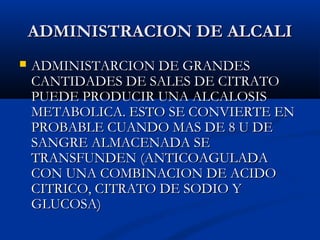 ADMINISTRACION DE ALCALIADMINISTRACION DE ALCALI
 ADMINISTARCION DE GRANDESADMINISTARCION DE GRANDES
CANTIDADES DE SALES DE CITRATOCANTIDADES DE SALES DE CITRATO
PUEDE PRODUCIR UNA ALCALOSISPUEDE PRODUCIR UNA ALCALOSIS
METABOLICA. ESTO SE CONVIERTE ENMETABOLICA. ESTO SE CONVIERTE EN
PROBABLE CUANDO MAS DE 8 U DEPROBABLE CUANDO MAS DE 8 U DE
SANGRE ALMACENADA SESANGRE ALMACENADA SE
TRANSFUNDEN (ANTICOAGULADATRANSFUNDEN (ANTICOAGULADA
CON UNA COMBINACION DE ACIDOCON UNA COMBINACION DE ACIDO
CITRICO, CITRATO DE SODIO YCITRICO, CITRATO DE SODIO Y
GLUCOSA)GLUCOSA)
 