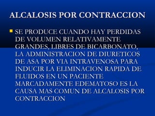 ALCALOSIS POR CONTRACCIONALCALOSIS POR CONTRACCION
 SE PRODUCE CUANDO HAY PERDIDASSE PRODUCE CUANDO HAY PERDIDAS
DE VOLUMEN RELATIVAMENTEDE VOLUMEN RELATIVAMENTE
GRANDES, LIBRES DE BICARBONATO,GRANDES, LIBRES DE BICARBONATO,
LA ADMINISTRACION DE DIURETICOSLA ADMINISTRACION DE DIURETICOS
DE ASA POR VIA INTRAVENOSA PARADE ASA POR VIA INTRAVENOSA PARA
INDUCIR LA ELIMINACION RAPIDA DEINDUCIR LA ELIMINACION RAPIDA DE
FLUIDOS EN UN PACIENTEFLUIDOS EN UN PACIENTE
MARCADAMENTE EDEMATOSO ES LAMARCADAMENTE EDEMATOSO ES LA
CAUSA MAS COMUN DE ALCALOSIS PORCAUSA MAS COMUN DE ALCALOSIS POR
CONTRACCIONCONTRACCION
 