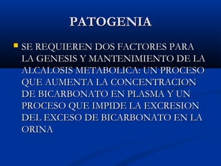PATOGENIAPATOGENIA
 SE REQUIEREN DOS FACTORES PARASE REQUIEREN DOS FACTORES PARA
LA GENESIS Y MANTENIMIENTO DE LALA GENESIS Y MANTENIMIENTO DE LA
ALCALOSIS METABOLICA: UN PROCESOALCALOSIS METABOLICA: UN PROCESO
QUE AUMENTA LA CONCENTRACIONQUE AUMENTA LA CONCENTRACION
DE BICARBONATO EN PLASMA Y UNDE BICARBONATO EN PLASMA Y UN
PROCESO QUE IMPIDE LA EXCRESIONPROCESO QUE IMPIDE LA EXCRESION
DEL EXCESO DE BICARBONATO EN LADEL EXCESO DE BICARBONATO EN LA
ORINAORINA
 