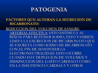 PATOGENIAPATOGENIA
FACTORES QUE ALTERAN LA SECRECION DE
BICARBONATO:
REDUCCION DEL VOLUMEN DE SANGREREDUCCION DEL VOLUMEN DE SANGRE
ARTERIAL EFECTIVAARTERIAL EFECTIVA: ESTO ESTIMULA AL: ESTO ESTIMULA AL
RIÑON PARA RETENER SODIO, ESTO TAMBIENRIÑON PARA RETENER SODIO, ESTO TAMBIEN
LIMITA LA EXCRECION DE BICARBONATO QUELIMITA LA EXCRECION DE BICARBONATO QUE
SE EXCRETA COMO SODIO DE BICARBONATOSE EXCRETA COMO SODIO DE BICARBONATO
CON EL FIN DE MANTENER LACON EL FIN DE MANTENER LA
ELECTRONEUTRALIDAD. ESTO OCURREELECTRONEUTRALIDAD. ESTO OCURRE
CUANDO HAY DEPLECION DE VOLUMEN YCUANDO HAY DEPLECION DE VOLUMEN Y
DISMINUCION DEL GASTO CARDIACO COMODISMINUCION DEL GASTO CARDIACO COMO
EN LA INSUFIENCIA CARDIACA Y OTROSEN LA INSUFIENCIA CARDIACA Y OTROS
 