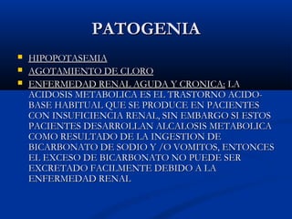 PATOGENIAPATOGENIA
 HIPOPOTASEMIAHIPOPOTASEMIA
 AGOTAMIENTO DE CLOROAGOTAMIENTO DE CLORO
 ENFERMEDAD RENAL AGUDA Y CRONICA:ENFERMEDAD RENAL AGUDA Y CRONICA: LALA
ACIDOSIS METABOLICA ES EL TRASTORNO ACIDO-ACIDOSIS METABOLICA ES EL TRASTORNO ACIDO-
BASE HABITUAL QUE SE PRODUCE EN PACIENTESBASE HABITUAL QUE SE PRODUCE EN PACIENTES
CON INSUFICIENCIA RENAL, SIN EMBARGO SI ESTOSCON INSUFICIENCIA RENAL, SIN EMBARGO SI ESTOS
PACIENTES DESARROLLAN ALCALOSIS METABOLICAPACIENTES DESARROLLAN ALCALOSIS METABOLICA
COMO RESULTADO DE LA INGESTION DECOMO RESULTADO DE LA INGESTION DE
BICARBONATO DE SODIO Y /O VOMITOS, ENTONCESBICARBONATO DE SODIO Y /O VOMITOS, ENTONCES
EL EXCESO DE BICARBONATO NO PUEDE SEREL EXCESO DE BICARBONATO NO PUEDE SER
EXCRETADO FACILMENTE DEBIDO A LAEXCRETADO FACILMENTE DEBIDO A LA
ENFERMEDAD RENALENFERMEDAD RENAL
 