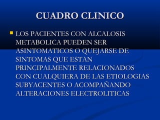 CUADRO CLINICOCUADRO CLINICO
 LOS PACIENTES CON ALCALOSISLOS PACIENTES CON ALCALOSIS
METABOLICA PUEDEN SERMETABOLICA PUEDEN SER
ASINTOMATICOS O QUEJARSE DEASINTOMATICOS O QUEJARSE DE
SINTOMAS QUE ESTANSINTOMAS QUE ESTAN
PRINCIPALMENTE RELACIONADOSPRINCIPALMENTE RELACIONADOS
CON CUALQUIERA DE LAS ETIOLOGIASCON CUALQUIERA DE LAS ETIOLOGIAS
SUBYACENTES O ACOMPAÑANDOSUBYACENTES O ACOMPAÑANDO
ALTERACIONES ELECTROLITICASALTERACIONES ELECTROLITICAS
 