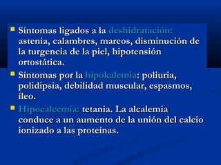  Síntomas ligados a laSíntomas ligados a la deshidratación:deshidratación:
astenia, calambres, mareos, disminución deastenia, calambres, mareos, disminución de
la turgencia de la piel, hipotensiónla turgencia de la piel, hipotensión
ortostática.ortostática.
 Síntomas por laSíntomas por la hipokalemiahipokalemia:: poliuria,poliuria,
polidipsia, debilidad muscular, espasmos,polidipsia, debilidad muscular, espasmos,
íleo.íleo.
 Hipocalcemia:Hipocalcemia: tetania. La alcalemiatetania. La alcalemia
conduce a un aumento de la unión del calcioconduce a un aumento de la unión del calcio
ionizado a las proteínas.ionizado a las proteínas.
 