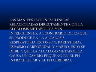 LAS MANIFESTACIONES CLINICASLAS MANIFESTACIONES CLINICAS
RELACIONADAS DIRECTAMENTE CON LARELACIONADAS DIRECTAMENTE CON LA
ALCALOSIS METABOLICA SONALCALOSIS METABOLICA SON
INFRECUENTES, AL CONTRARIO DE LO QUEINFRECUENTES, AL CONTRARIO DE LO QUE
SE PRODUCE EN LA ALCALOSISSE PRODUCE EN LA ALCALOSIS
RESPIRATORIA ESTOS SON: PARESTESIAS,RESPIRATORIA ESTOS SON: PARESTESIAS,
ESPASMO CARPOPEDAL Y MAREO, ESTO SEESPASMO CARPOPEDAL Y MAREO, ESTO SE
DEBE A QUE LA ALCALOSIS METABOLICADEBE A QUE LA ALCALOSIS METABOLICA
CAUSA UN CAMBIO PEQUEÑO EN EL PHCAUSA UN CAMBIO PEQUEÑO EN EL PH
INTRACELULAR Y EL PH CEREBRALINTRACELULAR Y EL PH CEREBRAL
 