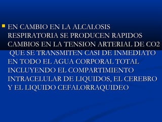  EN CAMBIO EN LA ALCALOSISEN CAMBIO EN LA ALCALOSIS
RESPIRATORIA SE PRODUCEN RAPIDOSRESPIRATORIA SE PRODUCEN RAPIDOS
CAMBIOS EN LA TENSION ARTERIAL DE CO2CAMBIOS EN LA TENSION ARTERIAL DE CO2
QUE SE TRANSMITEN CASI DE INMEDIATOQUE SE TRANSMITEN CASI DE INMEDIATO
EN TODO EL AGUA CORPORAL TOTALEN TODO EL AGUA CORPORAL TOTAL
INCLUYENDO EL COMPARTIMIENTOINCLUYENDO EL COMPARTIMIENTO
INTRACELULAR DE LIQUIDOS, EL CEREBROINTRACELULAR DE LIQUIDOS, EL CEREBRO
Y EL LIQUIDO CEFALORRAQUIDEOY EL LIQUIDO CEFALORRAQUIDEO
 