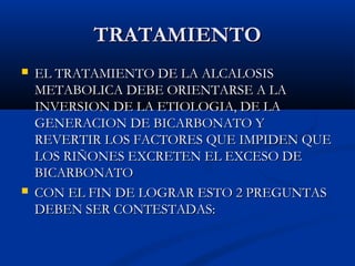 TRATAMIENTOTRATAMIENTO
 EL TRATAMIENTO DE LA ALCALOSISEL TRATAMIENTO DE LA ALCALOSIS
METABOLICA DEBE ORIENTARSE A LAMETABOLICA DEBE ORIENTARSE A LA
INVERSION DE LA ETIOLOGIA, DE LAINVERSION DE LA ETIOLOGIA, DE LA
GENERACION DE BICARBONATO YGENERACION DE BICARBONATO Y
REVERTIR LOS FACTORES QUE IMPIDEN QUEREVERTIR LOS FACTORES QUE IMPIDEN QUE
LOS RIÑONES EXCRETEN EL EXCESO DELOS RIÑONES EXCRETEN EL EXCESO DE
BICARBONATOBICARBONATO
 CON EL FIN DE LOGRAR ESTO 2 PREGUNTASCON EL FIN DE LOGRAR ESTO 2 PREGUNTAS
DEBEN SER CONTESTADAS:DEBEN SER CONTESTADAS:
 