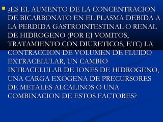  ¿ES EL AUMENTO DE LA CONCENTRACION¿ES EL AUMENTO DE LA CONCENTRACION
DE BICARBONATO EN EL PLASMA DEBIDA ADE BICARBONATO EN EL PLASMA DEBIDA A
LA PERDIDA GASTROINTESTINAL O RENALLA PERDIDA GASTROINTESTINAL O RENAL
DE HIDROGENO (POR EJ VOMITOS,DE HIDROGENO (POR EJ VOMITOS,
TRATAMIENTO CON DIURETICOS, ETC) LATRATAMIENTO CON DIURETICOS, ETC) LA
CONTRACCION DE VOLUMEN DE FLUIDOCONTRACCION DE VOLUMEN DE FLUIDO
EXTRACELULAR, UN CAMBIOEXTRACELULAR, UN CAMBIO
INTRACELULAR DE IONES DE HIDROGENO,INTRACELULAR DE IONES DE HIDROGENO,
UNA CARGA EXOGENA DE PRECURSORESUNA CARGA EXOGENA DE PRECURSORES
DE METALES ALCALINOS O UNADE METALES ALCALINOS O UNA
COMBINACION DE ESTOS FACTORES?COMBINACION DE ESTOS FACTORES?
 