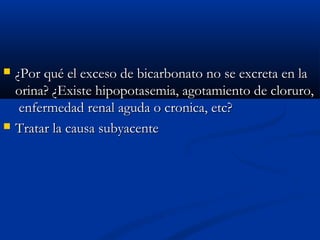  ¿Por qué el exceso de bicarbonato no se excreta en la¿Por qué el exceso de bicarbonato no se excreta en la
orina? ¿Existe hipopotasemia, agotamiento de cloruro,orina? ¿Existe hipopotasemia, agotamiento de cloruro,
enfermedad renal aguda o cronica, etc?enfermedad renal aguda o cronica, etc?
 Tratar la causa subyacenteTratar la causa subyacente
 